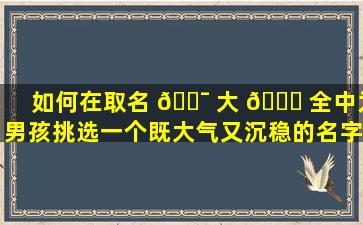 如何在取名 🐯 大 🕊 全中为男孩挑选一个既大气又沉稳的名字
